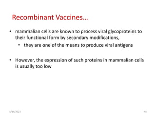 • mammalian cells are known to process viral glycoproteins to
their functional form by secondary modifications,
• they are one of the means to produce viral antigens
• However, the expression of such proteins in mammalian cells
is usually too low
5/19/2023 40
Recombinant Vaccines…
 