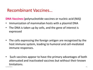 DNA Vaccines (polynucleotide vaccines or nucleic acid (NA))
• Immunization of mammalian hosts with a plasmid DNA
• The DNA is taken up by cells, and the gene of interest is
expressed
• The cells expressing the foreign antigen are recognized by the
host immune system, leading to humoral and cell-mediated
immune responses.
• Such vaccines appear to have the primary advantages of both
attenuated and inactivated vaccines but without their known
limitations.
5/19/2023 41
Recombinant Vaccines…
 