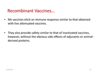 • NA vaccines elicit an immune response similar to that obtained
with live attenuated vaccines.
• They also provide safety similar to that of inactivated vaccines,
however, without the obvious side effects of adjuvants or animal-
derived proteins.
5/19/2023 42
Recombinant Vaccines…
 