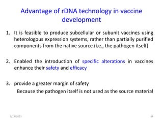 Advantage of rDNA technology in vaccine
development
1. It is feasible to produce subcellular or subunit vaccines using
heterologous expression systems, rather than partially purified
components from the native source (i.e., the pathogen itself)
2. Enabled the introduction of specific alterations in vaccines
enhance their safety and efficacy
3. provide a greater margin of safety
Because the pathogen itself is not used as the source material
5/19/2023 44
 