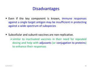 Disadvantages
 Even if the key component is known, immune responses
against a single target antigen may be insufficient in protecting
against a wide spectrum of subspecies
 Subcellular and subunit vaccines are non-replicative.
similar to inactivated vaccines in their need for repeated
dosing and help with adjuvants (or conjugation to proteins)
to enhance their responses
5/19/2023 46
 