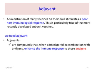 Adjuvant
• Administration of many vaccines on their own stimulates a poor
host immunological response. This is particularly true of the more
recently developed subunit vaccines.
we need adjuvant
• Adjuvants
 are compounds that, when administered in combination with
antigens, enhance the immune response to those antigens
5/19/2023 47
 