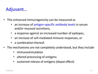 • This enhanced immunogenicity can be measured as
• an increase of antigen-specific antibody levels in serum
and/or mucosal secretions,
• a response against an increased number of epitopes,
• an increase of cell-mediated immune responses, or
• a combination thereof.
• The mechanisms are not completely understood, but they include
• Immunostimulation
• altered processing of antigens
• sustained release of antigens (depot effect)
5/19/2023 49
Adjuvant…
 
