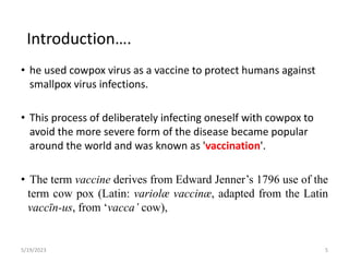 • he used cowpox virus as a vaccine to protect humans against
smallpox virus infections.
• This process of deliberately infecting oneself with cowpox to
avoid the more severe form of the disease became popular
around the world and was known as 'vaccination'.
• The term vaccine derives from Edward Jenner’s 1796 use of the
term cow pox (Latin: variolæ vaccinæ, adapted from the Latin
vaccīn-us, from ‘vacca’ cow),
5/19/2023 5
Introduction….
 