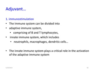 1. immunostimulation
• The immune system can be divided into
• adaptive immune system,
• comprising of B and T lymphocytes,
• innate immune system, which includes
• neutrophils, macrophages, dendritic cells…
• The innate immune system plays a critical role in the activation
of the adaptive immune system
5/19/2023 50
Adjuvant…
 