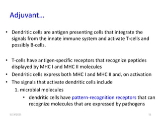• Dendritic cells are antigen presenting cells that integrate the
signals from the innate immune system and activate T-cells and
possibly B-cells.
• T-cells have antigen-specific receptors that recognize peptides
displayed by MHC I and MHC II molecules
• Dendritic cells express both MHC I and MHC II and, on activation
• The signals that activate dendritic cells include
1. microbial molecules
• dendritic cells have pattern-recognition receptors that can
recognize molecules that are expressed by pathogens
5/19/2023 51
Adjuvant…
 