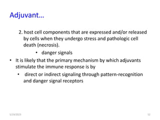 2. host cell components that are expressed and/or released
by cells when they undergo stress and pathologic cell
death (necrosis).
• danger signals
• It is likely that the primary mechanism by which adjuvants
stimulate the immune response is by
• direct or indirect signaling through pattern-recognition
and danger signal receptors
5/19/2023 52
Adjuvant…
 