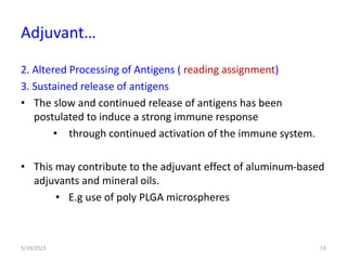 2. Altered Processing of Antigens ( reading assignment)
3. Sustained release of antigens
• The slow and continued release of antigens has been
postulated to induce a strong immune response
• through continued activation of the immune system.
• This may contribute to the adjuvant effect of aluminum-based
adjuvants and mineral oils.
• E.g use of poly PLGA microspheres
5/19/2023 53
Adjuvant…
 