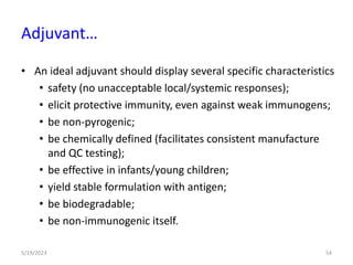 • An ideal adjuvant should display several specific characteristics
• safety (no unacceptable local/systemic responses);
• elicit protective immunity, even against weak immunogens;
• be non-pyrogenic;
• be chemically defined (facilitates consistent manufacture
and QC testing);
• be effective in infants/young children;
• yield stable formulation with antigen;
• be biodegradable;
• be non-immunogenic itself.
5/19/2023 54
Adjuvant…
 