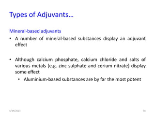 Mineral-based adjuvants
• A number of mineral-based substances display an adjuvant
effect
• Although calcium phosphate, calcium chloride and salts of
various metals (e.g. zinc sulphate and cerium nitrate) display
some effect
• Aluminium-based substances are by far the most potent
5/19/2023 56
Types of Adjuvants…
 