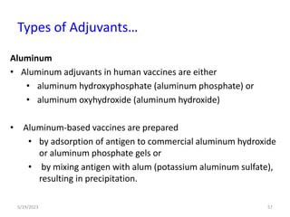 Aluminum
• Aluminum adjuvants in human vaccines are either
• aluminum hydroxyphosphate (aluminum phosphate) or
• aluminum oxyhydroxide (aluminum hydroxide)
• Aluminum-based vaccines are prepared
• by adsorption of antigen to commercial aluminum hydroxide
or aluminum phosphate gels or
• by mixing antigen with alum (potassium aluminum sulfate),
resulting in precipitation.
5/19/2023 57
Types of Adjuvants…
 
