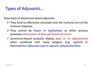 Draw back of Aluminium based adjuvants
 They tend to effectively stimulate only the humoral arm of the
immune response.
 They cannot be frozen or lyophylized, as either process
promotes destruction of their gel-based structure.
 aluminium-based products display poor or no adjuvanticity
when combined with some antigens (e.g. typhoid or
Haemophilus influenzae type b capsular polysaccharides).
5/19/2023 59
Types of Adjuvants…
 