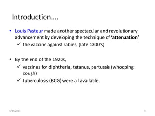 • Louis Pasteur made another spectacular and revolutionary
advancement by developing the technique of ‘attenuation’
 the vaccine against rabies, (late 1800’s)
• By the end of the 1920s,
 vaccines for diphtheria, tetanus, pertussis (whooping
cough)
 tuberculosis (BCG) were all available.
5/19/2023 6
Introduction….
 