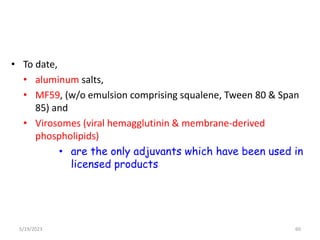 • To date,
• aluminum salts,
• MF59, (w/o emulsion comprising squalene, Tween 80 & Span
85) and
• Virosomes (viral hemagglutinin & membrane-derived
phospholipids)
• are the only adjuvants which have been used in
licensed products
5/19/2023 60
 