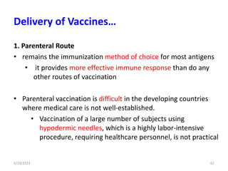 1. Parenteral Route
• remains the immunization method of choice for most antigens
• it provides more effective immune response than do any
other routes of vaccination
• Parenteral vaccination is difficult in the developing countries
where medical care is not well-established.
• Vaccination of a large number of subjects using
hypodermic needles, which is a highly labor-intensive
procedure, requiring healthcare personnel, is not practical
5/19/2023 62
Delivery of Vaccines…
 