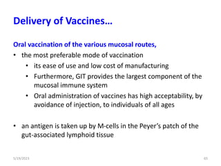 Oral vaccination of the various mucosal routes,
• the most preferable mode of vaccination
• its ease of use and low cost of manufacturing
• Furthermore, GIT provides the largest component of the
mucosal immune system
• Oral administration of vaccines has high acceptability, by
avoidance of injection, to individuals of all ages
• an antigen is taken up by M-cells in the Peyer’s patch of the
gut-associated lymphoid tissue
5/19/2023 65
Delivery of Vaccines…
 