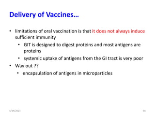 • limitations of oral vaccination is that it does not always induce
sufficient immunity
• GIT is designed to digest proteins and most antigens are
proteins
• systemic uptake of antigens from the GI tract is very poor
• Way out ??
• encapsulation of antigens in microparticles
5/19/2023 66
Delivery of Vaccines…
 