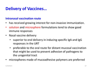Intranasal vaccination route
• has received growing interest for non-invasive immunization.
• solution and microsphere formulations tend to show good
immune responses
• Nasal vaccine delivery
• superior to oral delivery in inducing specific IgA and IgG
responses in the URT
• preferable to the oral route for distant mucosal vaccination
that might be used to prevent adhesion of pathogens to
the urogenital tract
• microspheres made of mucoadhesive polymers are preferred
5/19/2023 67
Delivery of Vaccines…
 