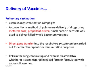 Pulmonary vaccination
• useful in mass vaccination campaigns
• A conventional method of pulmonary delivery of drugs using
metered-dose, propellant-driven, small-particle aerosols was
used to deliver killed whole bacterium vaccines
• Direct gene transfer into the respiratory system can be carried
out for either therapeutic or immunization purposes.
• Cells in the lung can take up and express plasmid DNA
whether it is administered in naked form or formulated with
cationic liposomes.
5/19/2023 68
Delivery of Vaccines…
 