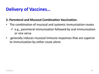 3. Parenteral and Mucosal Combination Vaccination.
• The combination of mucosal and systemic immunization routes
 e.g., parenteral immunization followed by oral immunization
or vice versa
• generally induces mucosal immune responses that are superior
to immunization by either route alone
5/19/2023 69
Delivery of Vaccines…
 