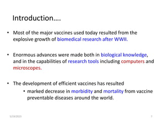 • Most of the major vaccines used today resulted from the
explosive growth of biomedical research after WWII.
• Enormous advances were made both in biological knowledge,
and in the capabilities of research tools including computers and
microscopes.
• The development of efficient vaccines has resulted
• marked decrease in morbidity and mortality from vaccine
preventable diseases around the world.
5/19/2023 7
Introduction….
 