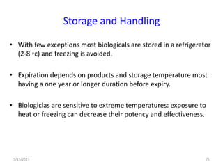 Storage and Handling
• With few exceptions most biologicals are stored in a refrigerator
(2-8 ◦c) and freezing is avoided.
• Expiration depends on products and storage temperature most
having a one year or longer duration before expiry.
• Biologiclas are sensitive to extreme temperatures: exposure to
heat or freezing can decrease their potency and effectiveness.
5/19/2023 71
 