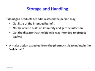 If damaged products are administered the person may;
• Get little of the intended benefit
• Not be able to build up immunity and get the infection
• Get the disease that the biologic was intended to protect
against
• A major action expected from the pharmacist is to maintain the
‘cold chain’.
5/19/2023 72
Storage and Handling
 
