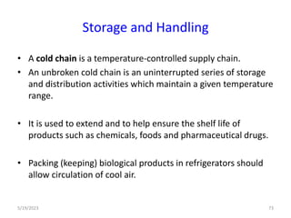 • A cold chain is a temperature-controlled supply chain.
• An unbroken cold chain is an uninterrupted series of storage
and distribution activities which maintain a given temperature
range.
• It is used to extend and to help ensure the shelf life of
products such as chemicals, foods and pharmaceutical drugs.
• Packing (keeping) biological products in refrigerators should
allow circulation of cool air.
5/19/2023 73
Storage and Handling
 