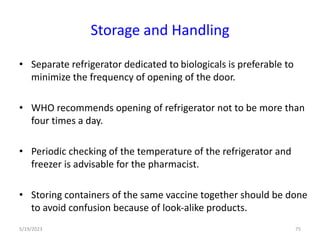 • Separate refrigerator dedicated to biologicals is preferable to
minimize the frequency of opening of the door.
• WHO recommends opening of refrigerator not to be more than
four times a day.
• Periodic checking of the temperature of the refrigerator and
freezer is advisable for the pharmacist.
• Storing containers of the same vaccine together should be done
to avoid confusion because of look-alike products.
5/19/2023 75
Storage and Handling
 