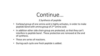 Continue…
2.Synthesis of peptide
• Carboxyl group of one amino acid is highly activates, in order to make
peptide bond with amino group of 2nd amino acid.
• In addition other side chain group are protected, so that they can’t
interfere in peptide bond . These protection are removed at the end
of synthesis.
• These are series of reactions.
• During each cycle one fresh peptide is added.
 