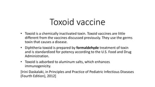 Toxoid vaccine
• Toxoid is a chemically inactivated toxin. Toxoid vaccines are little
different from the vaccines discussed previously. They use the germs
toxin that causes a disease.
• Diphtheria toxoid is prepared by formaldehyde treatment of toxin
and is standardized for potency according to the U.S. Food and Drug
Administration.
• Toxoid is adsorbed to aluminum salts, which enhances
immunogenicity.
[Irini Daskalaki, in Principles and Practice of Pediatric Infectious Diseases
(Fourth Edition), 2012]
 