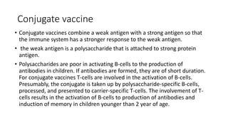 Conjugate vaccine
• Conjugate vaccines combine a weak antigen with a strong antigen so that
the immune system has a stronger response to the weak antigen.
• the weak antigen is a polysaccharide that is attached to strong protein
antigen.
• Polysaccharides are poor in activating B-cells to the production of
antibodies in children. If antibodies are formed, they are of short duration.
For conjugate vaccines T-cells are involved in the activation of B-cells.
Presumably, the conjugate is taken up by polysaccharide-specific B-cells,
processed, and presented to carrier-specific T-cells. The involvement of T-
cells results in the activation of B-cells to production of antibodies and
induction of memory in children younger than 2 year of age.
 