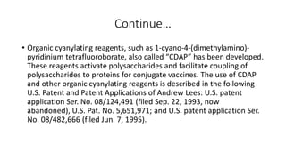 Continue…
• Organic cyanylating reagents, such as 1-cyano-4-(dimethylamino)-
pyridinium tetrafluoroborate, also called “CDAP” has been developed.
These reagents activate polysaccharides and facilitate coupling of
polysaccharides to proteins for conjugate vaccines. The use of CDAP
and other organic cyanylating reagents is described in the following
U.S. Patent and Patent Applications of Andrew Lees: U.S. patent
application Ser. No. 08/124,491 (filed Sep. 22, 1993, now
abandoned), U.S. Pat. No. 5,651,971; and U.S. patent application Ser.
No. 08/482,666 (filed Jun. 7, 1995).
 