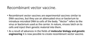 Recombinant vector vaccine.
• Recombinant vector vaccines are experimental vaccines similar to
DNA vaccines, but they use an attenuated virus or bacterium to
introduce microbial DNA to cells of the body. “Vector” refers to the
virus or bacterium used as the carrier. In nature, viruses latch on to
cells and inject their genetic material into them.
• As a result of advances in the fields of molecular biology and genetic
engineering it is now possible to create recombinant vector vaccine.
 