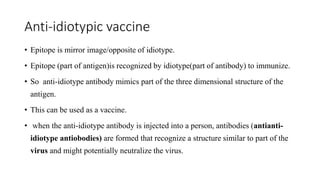 Anti-idiotypic vaccine
• Epitope is mirror image/opposite of idiotype.
• Epitope (part of antigen)is recognized by idiotype(part of antibody) to immunize.
• So anti-idiotype antibody mimics part of the three dimensional structure of the
antigen.
• This can be used as a vaccine.
• when the anti-idiotype antibody is injected into a person, antibodies (antianti-
idiotype antiobodies) are formed that recognize a structure similar to part of the
virus and might potentially neutralize the virus.
 