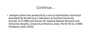 Continue…
• idiotype protein was produced by a rescue hybridization technique
developed by Ronald Levy's laboratory at Stanford University
(Carroll, et al 1986) and (Center for Applied Medical Research and
University Hospital, University of Navarra, Avda. Pio XII 36-55, 31008
Pamplona, Spain,2010).
 