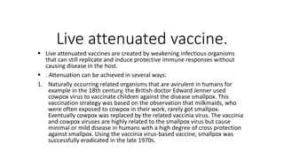 Live attenuated vaccine.
 Live attenuated vaccines are created by weakening infectious organisms
that can still replicate and induce protective immune responses without
causing disease in the host.
 . Attenuation can be achieved in several ways:
1. Naturally occurring related organisms that are avirulent in humans for
example in the 18th century, the British doctor Edward Jenner used
cowpox virus to vaccinate children against the disease smallpox. This
vaccination strategy was based on the observation that milkmaids, who
were often exposed to cowpox in their work, rarely got smallpox.
Eventually cowpox was replaced by the related vaccinia virus. The vaccinia
and cowpox viruses are highly related to the smallpox virus but cause
minimal or mild disease in humans with a high degree of cross protection
against smallpox. Using the vaccinia virus-based vaccine, smallpox was
successfully eradicated in the late 1970s.
 