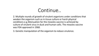 Continue..
2. Multiple rounds of growth of virulent organisms under conditions that
weaken the organism such as in tissue culture or harsh physical
conditions e.g Attenuation for the measles vaccine is achieved by
culture of virulent virus in duck and human cells. The measles vaccine
was FDA approved in 1968.
3. Genetic manipulation of the organism to reduce virulence.
 
