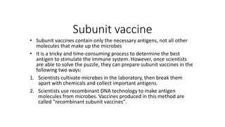 Subunit vaccine
• Subunit vaccines contain only the necessary antigens, not all other
molecules that make up the microbes
• It is a tricky and time-consuming process to determine the best
antigen to stimulate the immune system. However, once scientists
are able to solve the puzzle, they can prepare subunit vaccines in the
following two ways:
1. Scientists cultivate microbes in the laboratory, then break them
apart with chemicals and collect important antigens.
2. Scientists use recombinant DNA technology to make antigen
molecules from microbes. Vaccines produced in this method are
called "recombinant subunit vaccines".
 