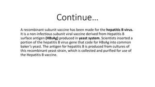 Continue…
A recombinant subunit vaccine has been made for the hepatitis B virus.
It is a non-infectious subunit viral vaccine derived from Hepatitis B
surface antigen (HBsAg) produced in yeast system. Scientists inserted a
portion of the hepatitis B virus gene that code for HBsAg into common
baker’s yeast. The antigen for hepatitis B is produced from cultures of
this recombinant yeast strain, which is collected and purified for use of
the Hepatitis B vaccine.
 