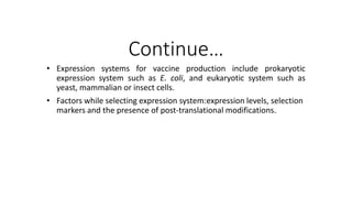 Continue…
• Expression systems for vaccine production include prokaryotic
expression system such as E. coli, and eukaryotic system such as
yeast, mammalian or insect cells.
• Factors while selecting expression system:expression levels, selection
markers and the presence of post-translational modifications.
 