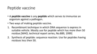 Peptide vaccine
• A peptide vaccine is any peptide which serves to immunize an
organism against a pathogen.
• Two ways of making peptide vaccine.
1. Recombinant technique in which DNA sequence is express in
suitable vehicle. Mostly use for peptide which has more then 50
residue.[WHO, technical report series, No:889, 1999]
2. Synthesis of peptide: sequence reaction. Use for peptides having
residues less then 50.
 