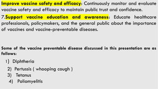 Improve vaccine safety and efficacy: Continuously monitor and evaluate
vaccine safety and efficacy to maintain public trust and confidence.
7.Support vaccine education and awareness: Educate healthcare
professionals, policymakers, and the general public about the importance
of vaccines and vaccine-preventable diseases.
Some of the vaccine preventable disease discussed in this presentation are as
follows:
1) Diphtheria
2) Pertussis ( whooping cough )
3) Tetanus
4) Poliomyelitis
 