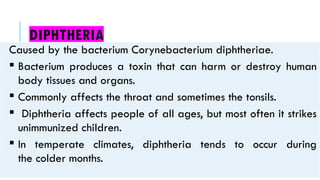 DIPHTHERIA
Caused by the bacterium Corynebacterium diphtheriae.
 Bacterium produces a toxin that can harm or destroy human
body tissues and organs.
 Commonly affects the throat and sometimes the tonsils.
 Diphtheria affects people of all ages, but most often it strikes
unimmunized children.
 In temperate climates, diphtheria tends to occur during
the colder months.
 