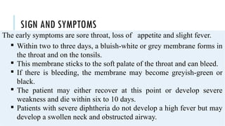 SIGN AND SYMPTOMS
The early symptoms are sore throat, loss of appetite and slight fever.
 Within two to three days, a bluish-white or grey membrane forms in
the throat and on the tonsils.
 This membrane sticks to the soft palate of the throat and can bleed.
 If there is bleeding, the membrane may become greyish-green or
black.
 The patient may either recover at this point or develop severe
weakness and die within six to 10 days.
 Patients with severe diphtheria do not develop a high fever but may
develop a swollen neck and obstructed airway.
 