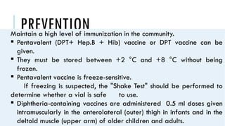 PREVENTION
Maintain a high level of immunization in the community.
 Pentavalent (DPT+ Hep.B + Hib) vaccine or DPT vaccine can be
given.
 They must be stored between +2 °C and +8 °C without being
frozen.
 Pentavalent vaccine is freeze-sensitive.
If freezing is suspected, the "Shake Test" should be performed to
determine whether a vial is safe to use.
 Diphtheria-containing vaccines are administered 0.5 ml doses given
intramuscularly in the anterolateral (outer) thigh in infants and in the
deltoid muscle (upper arm) of older children and adults.
 