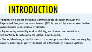INTRODUCTION
Vaccination against childhood communicable diseases through the
Expanded Program on Immunization (EPI) is one of the most cost-effective
public health interventions available.
- By reducing mortality and morbidity, vaccination can contribute
substantially to achieving the global health goals.
- The epidemiology and burden of vaccine- preventable diseases vary by
country and region partly because of differences in vaccine uptake.
 