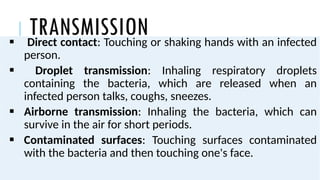 TRANSMISSION
 Direct contact: Touching or shaking hands with an infected
person.
 Droplet transmission: Inhaling respiratory droplets
containing the bacteria, which are released when an
infected person talks, coughs, sneezes.
 Airborne transmission: Inhaling the bacteria, which can
survive in the air for short periods.
 Contaminated surfaces: Touching surfaces contaminated
with the bacteria and then touching one's face.
 