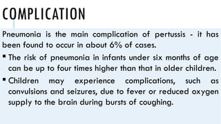 COMPLICATION
Pneumonia is the main complication of pertussis - it has
been found to occur in about 6% of cases.
 The risk of pneumonia in infants under six months of age
can be up to four times higher than that in older children.
 Children may experience complications, such as
convulsions and seizures, due to fever or reduced oxygen
supply to the brain during bursts of coughing.
 