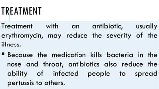 TREATMENT
Treatment with an antibiotic, usually
erythromycin, may reduce the severity of the
illness.
 Because the medication kills bacteria in the
nose and throat, antibiotics also reduce the
ability of infected people to spread
pertussis to others.
 